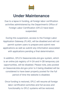 🚧 Under Maintenance Due to a lapse in funding, all foreign labor certification activities administered by the Department’s Office of Foreign Labor Certification (OFLC) have been suspended. During this suspension, access to the Foreign Labor Application Gateway (FLAG), will be disabled and will not permit system users to prepare and submit new applications as well as submit any information associated with applications pending a final determination. In addition, OFLC’s SeasonalJobs.dol.gov system, which is an online job registry of H-2A and H-2B temporary job opportunities, will be disabled. Please note, jobs posted on SeasonalJobs.dol.gov prior to it being disabled will be considered to have been properly posted for the full period of time the website is disabled. Once funding is restored, OFLC will resume all foreign labor certification activities and full access and functionality to OFLC systems will be restored.
